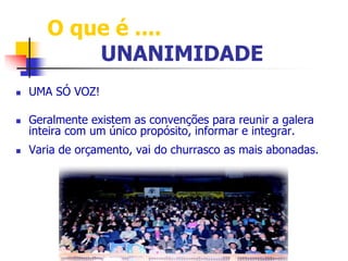 O que é .... 
UNANIMIDADE 
 UMA SÓ VOZ! 
 Geralmente existem as convenções para reunir a galera 
inteira com um único propósito, informar e integrar. 
 Varia de orçamento, vai do churrasco as mais abonadas. 
 
