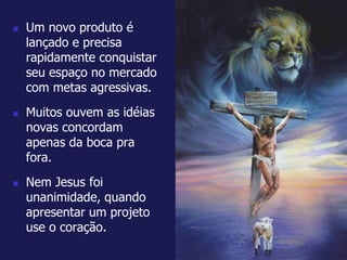 Um novo produto é 
lançado e precisa 
rapidamente conquistar 
seu espaço no mercado 
com metas agressivas. 
 Muitos ouvem as idéias 
novas concordam 
apenas da boca pra 
fora. 
 Nem Jesus foi 
unanimidade, quando 
apresentar um projeto 
use o coração. 
 