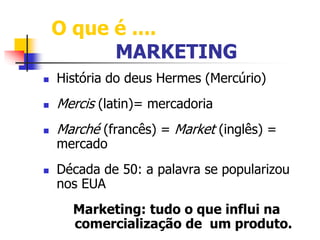 O que é .... 
MARKETING 
 História do deus Hermes (Mercúrio) 
 Mercis (latin)= mercadoria 
 Marché (francês) = Market (inglês) = 
mercado 
 Década de 50: a palavra se popularizou 
nos EUA 
Marketing: tudo o que influi na 
comercialização de um produto. 
 