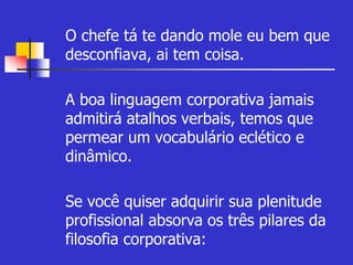 O chefe tá te dando mole eu bem que 
desconfiava, ai tem coisa. 
 A boa linguagem corporativa jamais 
admitirá atalhos verbais, temos que 
permear um vocabulário eclético e 
dinâmico. 
 Se você quiser adquirir sua plenitude 
profissional absorva os três pilares da 
filosofia corporativa: 
 