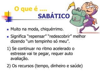 O que é .... 
SABÁTICO 
 Muito na moda, chiquérrimo. 
 Significa “repensar” “redescobrir” melhor 
dizendo “um tempinho só meu”. 
1) Se continuar no ritmo acelerado o 
estresse vai te pegar, requer auto 
avaliação. 
2) Os recursos (tempo, dinheiro e saúde) 
 