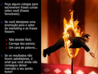  Peça alguns colegas para 
escreverem frases curtas 
sobre você (frases 
favoráveis). 
 Se você desejasse uma 
promoção para o setor 
de marketing e as frases 
fossem: 
 Não desiste fácil; 
 Carrega dez pianos; 
 Um cara de palavra... 
 Se os resultados não 
forem satisfatórios, é 
sinal que você ainda não 
conseguiu deixar 
marcado o seu ponto 
forte!! 
 