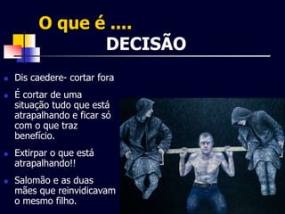 O que é .... 
DECISÃO 
 Dis caedere- cortar fora 
 É cortar de uma 
situação tudo que está 
atrapalhando e ficar só 
com o que traz 
benefício. 
 Extirpar o que está 
atrapalhando!! 
 Salomão e as duas 
mães que reinvidicavam 
o mesmo filho. 
 