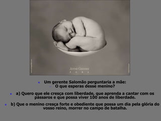  Um gerente Salomão perguntaria a mãe: 
— O que esperas desse menino? 
 a) Quero que ele cresça com liberdade, que aprenda a cantar com os 
pássaros e que possa viver 100 anos de liberdade. 
 b) Que o menino cresça forte e obediente que possa um dia pela glória do 
vosso reino, morrer no campo de batalha. 
 