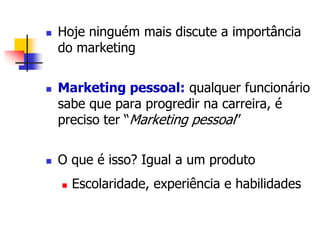 Hoje ninguém mais discute a importância 
do marketing 
 Marketing pessoal: qualquer funcionário 
sabe que para progredir na carreira, é 
preciso ter “Marketing pessoal” 
 O que é isso? Igual a um produto 
 Escolaridade, experiência e habilidades 
 