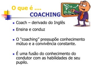 O que é .... 
COACHING 
 Coach – derivado do Inglês 
 Ensina e conduz 
 O “coaching” pressupõe conhecimento 
mútuo e a convivência constante. 
 É uma fusão do conhecimento do 
condutor com as habilidades de seu 
pupilo. 
 