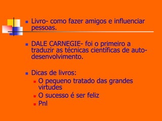  Livro- como fazer amigos e influenciar 
pessoas. 
 DALE CARNEGIE- foi o primeiro a 
traduzir as técnicas científicas de auto-desenvolvimento. 
 Dicas de livros: 
 O pequeno tratado das grandes 
virtudes 
 O sucesso é ser feliz 
 Pnl 
 