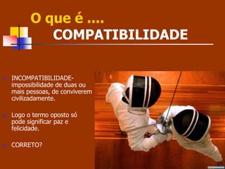 O que é .... 
COMPATIBILIDADE 
 INCOMPATIBILIDADE-impossibilidade 
de duas ou 
mais pessoas, de conviverem 
civilizadamente. 
 Logo o termo oposto só 
pode significar paz e 
felicidade. 
 CORRETO? 
 
