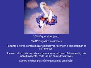  “CON” quer dizer junto 
 “PATIS” significa sofrimento 
 Portanto o verbo compatibilizar significava: Aprender a compartilhar os 
sofrimentos. 
 Somos o ativo mais importante da empresa, só que coletivamente, pois 
individualmente, cada um de nós é descartável. 
 Somos infelizes pois não entendemos essa lição. 
 
