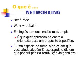 O que é .... 
NETWORKING 
 Net é rede 
 Work = trabalho 
 Em inglês tem um sentido mais amplo: 
 É qualquer aplicação de energia 
orientada para um propósito especifico. 
 É uma espécie de toma lá da cá em que 
você ajuda alguém já esperando o dia em 
que poderá pedir a retribuição da gentileza. 
 