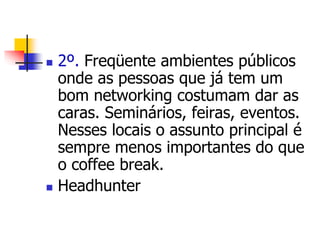  2º. Freqüente ambientes públicos 
onde as pessoas que já tem um 
bom networking costumam dar as 
caras. Seminários, feiras, eventos. 
Nesses locais o assunto principal é 
sempre menos importantes do que 
o coffee break. 
 Headhunter 
 
