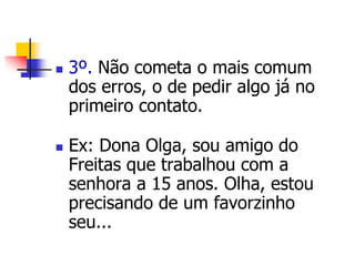  3º. Não cometa o mais comum 
dos erros, o de pedir algo já no 
primeiro contato. 
 Ex: Dona Olga, sou amigo do 
Freitas que trabalhou com a 
senhora a 15 anos. Olha, estou 
precisando de um favorzinho 
seu... 
 