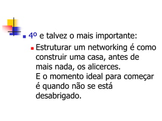  4º e talvez o mais importante: 
 Estruturar um networking é como 
construir uma casa, antes de 
mais nada, os alicerces. 
E o momento ideal para começar 
é quando não se está 
desabrigado. 
 