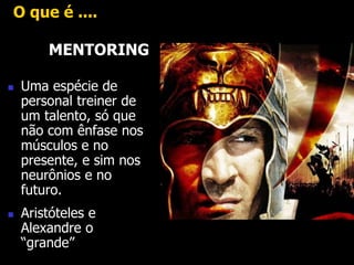 O que é .... 
MENTORING 
 Uma espécie de 
personal treiner de 
um talento, só que 
não com ênfase nos 
músculos e no 
presente, e sim nos 
neurônios e no 
futuro. 
 Aristóteles e 
Alexandre o 
“grande” 
 