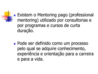  Existem o Mentoring pago (professional 
mentoring) utilizado por consultorias e 
por programas e cursos de curta 
duração. 
 Pode ser definido como um processo 
pelo qual se adquire conhecimento, 
experiência e orientação para a carreira 
e para a vida. 
 