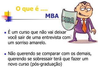 O que é .... 
MBA 
 É um curso que não vai deixar 
você sair de uma entrevista com 
um sorriso amarelo. 
 Não querendo se comparar com os demais, 
querendo se sobressair terá que fazer um 
novo curso (pós-graduação) 
 