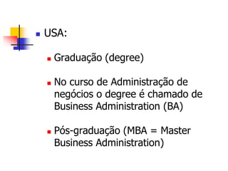  USA: 
 Graduação (degree) 
 No curso de Administração de 
negócios o degree é chamado de 
Business Administration (BA) 
 Pós-graduação (MBA = Master 
Business Administration) 
 