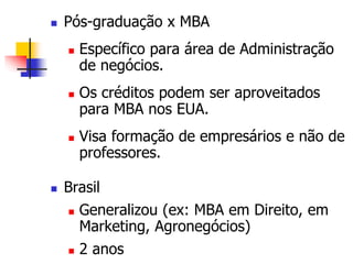  Pós-graduação x MBA 
 Específico para área de Administração 
de negócios. 
 Os créditos podem ser aproveitados 
para MBA nos EUA. 
 Visa formação de empresários e não de 
professores. 
 Brasil 
 Generalizou (ex: MBA em Direito, em 
Marketing, Agronegócios) 
 2 anos 
 