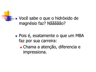  Você sabe o que o hidróxido de 
magnésio faz? Nããããão? 
 Pois é, exatamente o que um MBA 
faz por sua carreira: 
 Chama a atenção, diferencia e 
impressiona. 
 