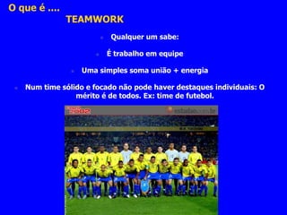O que é .... 
TEAMWORK 
 Qualquer um sabe: 
 É trabalho em equipe 
 Uma simples soma união + energia 
 Num time sólido e focado não pode haver destaques individuais: O 
mérito é de todos. Ex: time de futebol. 
 