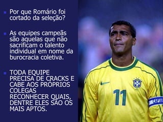  Por que Romário foi 
cortado da seleção? 
 As equipes campeãs 
são aquelas que não 
sacrificam o talento 
individual em nome da 
burocracia coletiva. 
 TODA EQUIPE 
PRECISA DE CRACKS E 
CABE AOS PRÓPRIOS 
COLEGAS 
RECONHECER QUAIS, 
DENTRE ELES SÃO OS 
MAIS APTOS. 
 