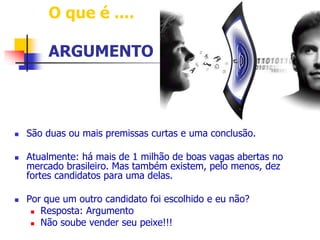 O que é .... 
ARGUMENTO 
 São duas ou mais premissas curtas e uma conclusão. 
 Atualmente: há mais de 1 milhão de boas vagas abertas no 
mercado brasileiro. Mas também existem, pelo menos, dez 
fortes candidatos para uma delas. 
 Por que um outro candidato foi escolhido e eu não? 
 Resposta: Argumento 
 Não soube vender seu peixe!!! 
 