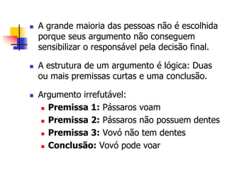  A grande maioria das pessoas não é escolhida 
porque seus argumento não conseguem 
sensibilizar o responsável pela decisão final. 
 A estrutura de um argumento é lógica: Duas 
ou mais premissas curtas e uma conclusão. 
 Argumento irrefutável: 
 Premissa 1: Pássaros voam 
 Premissa 2: Pássaros não possuem dentes 
 Premissa 3: Vovó não tem dentes 
 Conclusão: Vovó pode voar 
 
