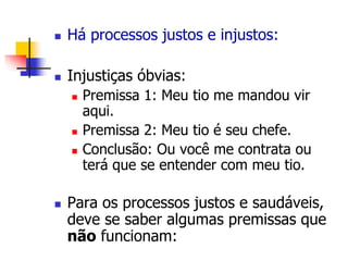  Há processos justos e injustos: 
 Injustiças óbvias: 
 Premissa 1: Meu tio me mandou vir 
aqui. 
 Premissa 2: Meu tio é seu chefe. 
 Conclusão: Ou você me contrata ou 
terá que se entender com meu tio. 
 Para os processos justos e saudáveis, 
deve se saber algumas premissas que 
não funcionam: 
 