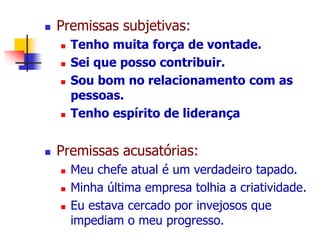  Premissas subjetivas: 
 Tenho muita força de vontade. 
 Sei que posso contribuir. 
 Sou bom no relacionamento com as 
pessoas. 
 Tenho espírito de liderança 
 Premissas acusatórias: 
 Meu chefe atual é um verdadeiro tapado. 
 Minha última empresa tolhia a criatividade. 
 Eu estava cercado por invejosos que 
impediam o meu progresso. 
 