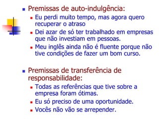  Premissas de auto-indulgência: 
 Eu perdi muito tempo, mas agora quero 
recuperar o atraso 
 Dei azar de só ter trabalhado em empresas 
que não investiam em pessoas. 
 Meu inglês ainda não é fluente porque não 
tive condições de fazer um bom curso. 
 Premissas de transferência de 
responsabilidade: 
 Todas as referências que tive sobre a 
empresa foram ótimas. 
 Eu só preciso de uma oportunidade. 
 Vocês não vão se arrepender. 
 