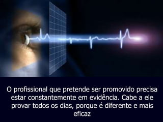 O profissional que pretende ser promovido precisa 
estar constantemente em evidência. Cabe a ele 
provar todos os dias, porque é diferente e mais 
eficaz 
 