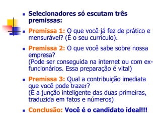  Selecionadores só escutam três 
premissas: 
 Premissa 1: O que você já fez de prático e 
mensurável? (É o seu currículo). 
 Premissa 2: O que você sabe sobre nossa 
empresa? 
(Pode ser conseguida na internet ou com ex-funcionários. 
Essa preparação é vital) 
 Premissa 3: Qual a contribuição imediata 
que você pode trazer? 
(É a junção inteligente das duas primeiras, 
traduzida em fatos e números) 
 Conclusão: Você é o candidato ideal!!! 
 