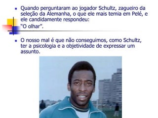  Quando perguntaram ao jogador Schultz, zagueiro da 
seleção da Alemanha, o que ele mais temia em Pelé, e 
ele candidamente respondeu: 
“O olhar”. 
 O nosso mal é que não conseguimos, como Schultz, 
ter a psicologia e a objetividade de expressar um 
assunto. 
 