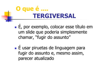 O que é .... 
TERGIVERSAL 
 É, por exemplo, colocar esse título em 
um slide que poderia simplesmente 
chamar, “fugir do assunto” 
 É usar piruetas de linguagem para 
fugir do assunto e, mesmo assim, 
parecer atualizado 
 