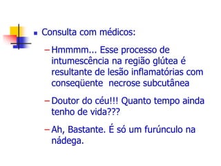  Consulta com médicos: 
– Hmmmm... Esse processo de 
intumescência na região glútea é 
resultante de lesão inflamatórias com 
conseqüente necrose subcutânea 
– Doutor do céu!!! Quanto tempo ainda 
tenho de vida??? 
– Ah, Bastante. É só um furúnculo na 
nádega. 
 