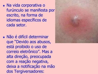  Na vida corporativa o 
furúnculo se manifesta por 
escrito, na forma de 
idiomas específicos de 
cada setor. 
 Não é difícil determinar 
que “Devido aos abusos, 
está proibido o uso de 
correio eletrônico”. Mas a 
alta direção, preocupada 
com a reação negativa, 
deixa a notificação na mão 
dos Tergiversadores: 
 