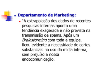  Departamento de Marketing: 
 “A extrapolação dos dados de recentes 
pesquisas internas aponta uma 
tendência exagerada e não prevista na 
transmissão de spams. Após um 
Brainstorming com toda a equipe, 
ficou evidente a necessidade de cortes 
substanciais no uso da mídia interna, 
sem prejuízo a nossa 
endocomunicação. 
 