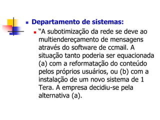  Departamento de sistemas: 
 “A subotimização da rede se deve ao 
multiendereçamento de mensagens 
através do software de ccmail. A 
situação tanto poderia ser equacionada 
(a) com a reformatação do conteúdo 
pelos próprios usuários, ou (b) com a 
instalação de um novo sistema de 1 
Tera. A empresa decidiu-se pela 
alternativa (a). 
 