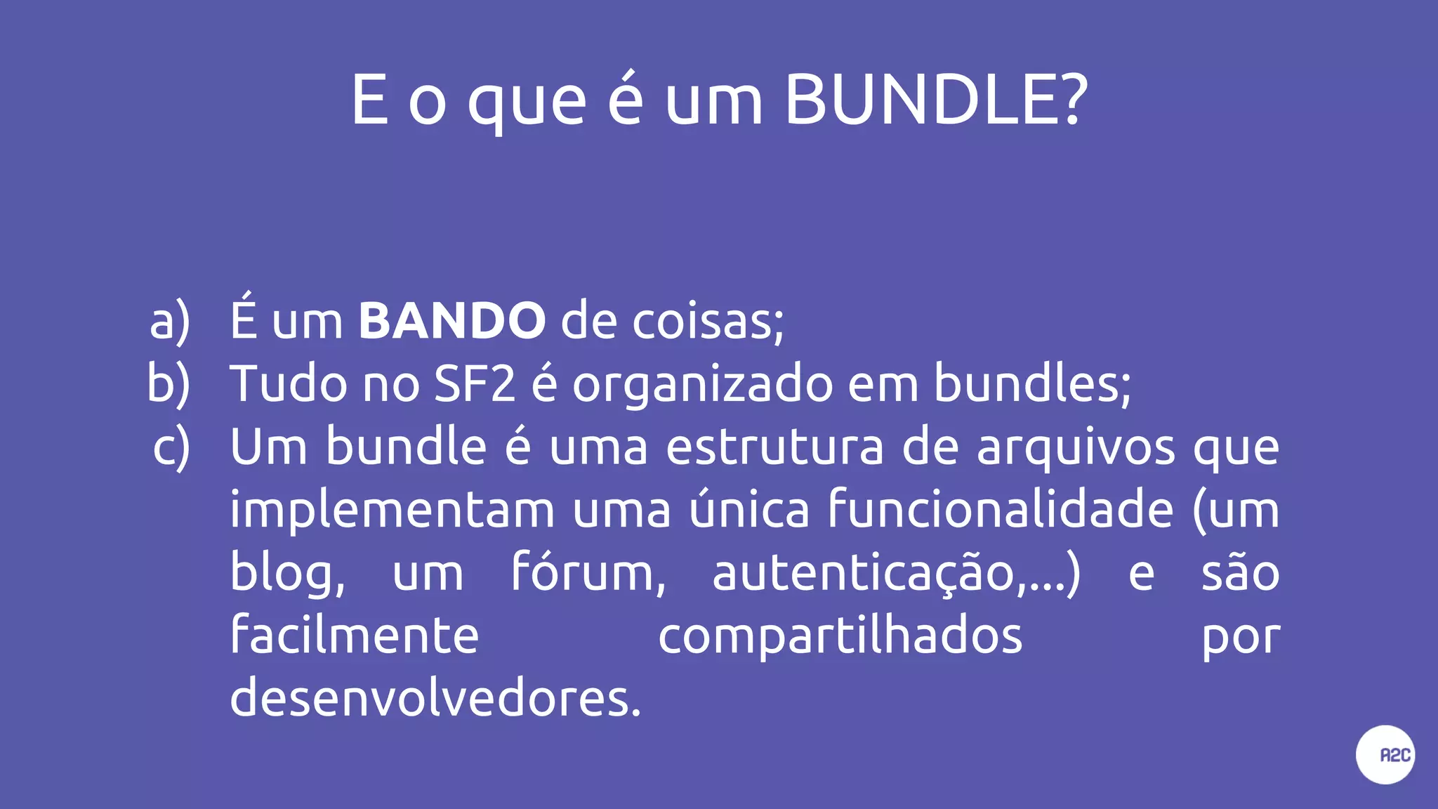 E o que é um BUNDLE?
a) É um BANDO de coisas;
b) Tudo no SF2 é organizado em bundles;
c) Um bundle é uma estrutura de arquivos que
implementam uma única funcionalidade (um
blog, um fórum, autenticação,...) e são
facilmente compartilhados por
desenvolvedores.
 