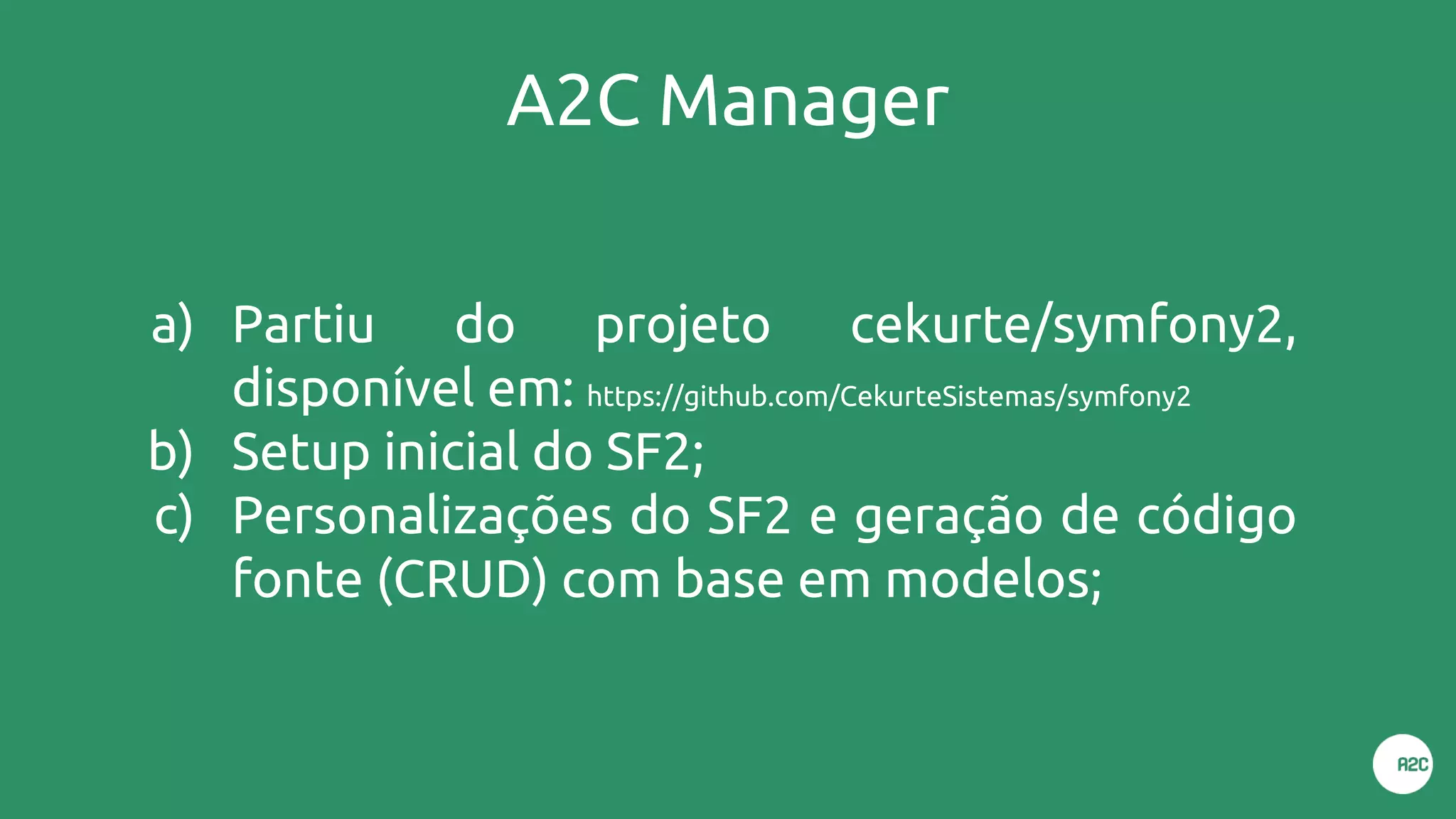 A2C Manager
a) Partiu do projeto cekurte/symfony2,
disponível em: https://github.com/CekurteSistemas/symfony2
b) Setup inicial do SF2;
c) Personalizações do SF2 e geração de código
fonte (CRUD) com base em modelos;
 