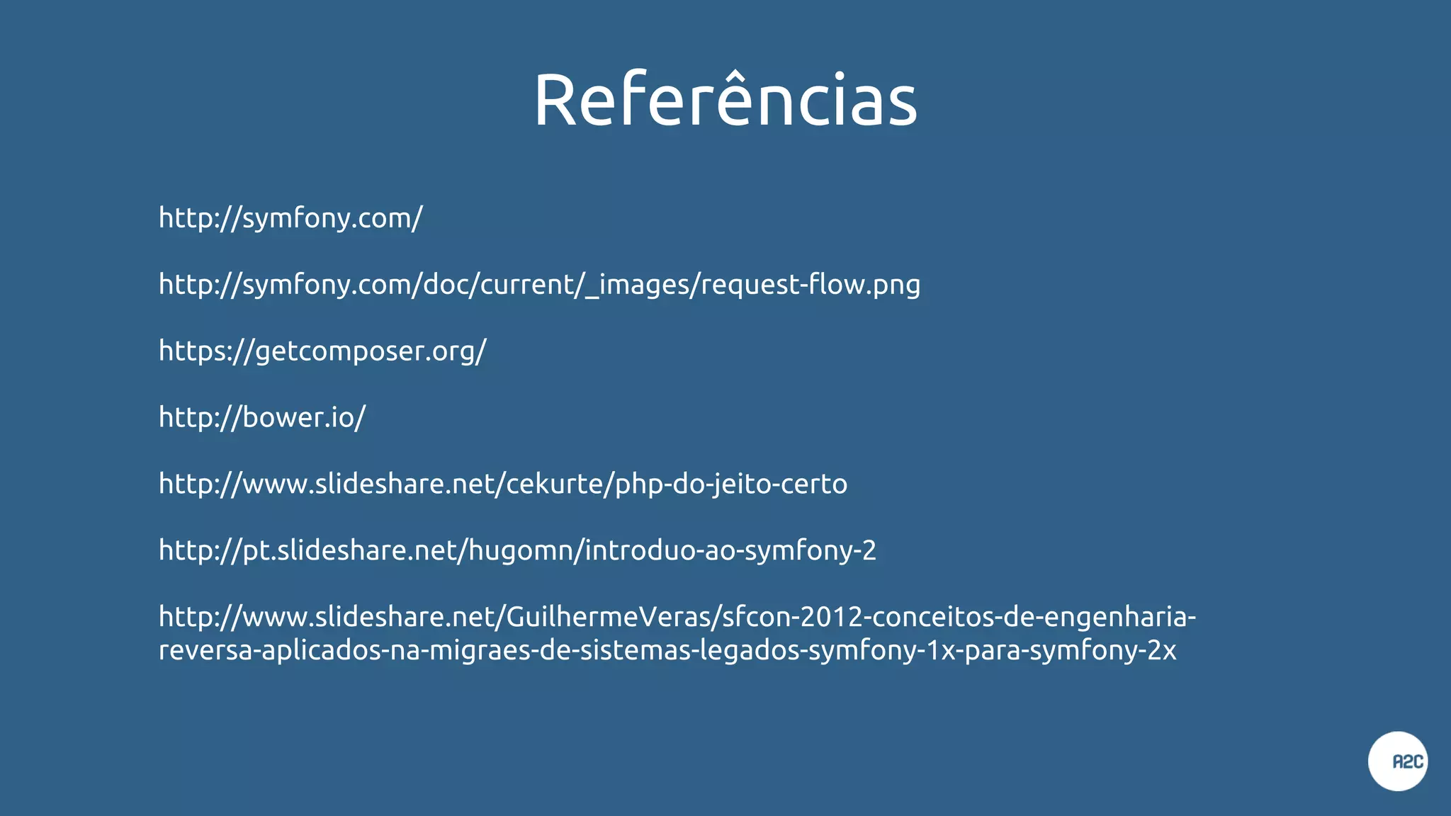 Referências
http://symfony.com/
http://symfony.com/doc/current/_images/request-flow.png
https://getcomposer.org/
http://bower.io/
http://www.slideshare.net/cekurte/php-do-jeito-certo
http://pt.slideshare.net/hugomn/introduo-ao-symfony-2
http://www.slideshare.net/GuilhermeVeras/sfcon-2012-conceitos-de-engenharia-
reversa-aplicados-na-migraes-de-sistemas-legados-symfony-1x-para-symfony-2x
 