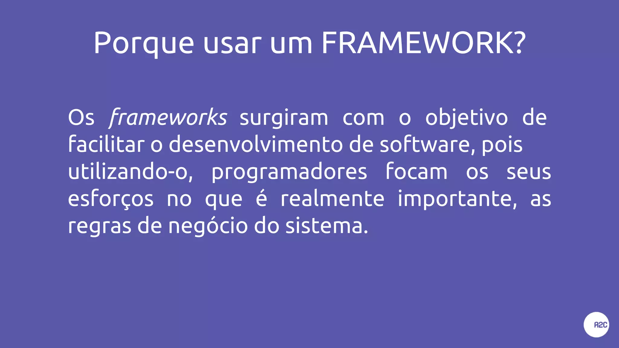 Porque usar um FRAMEWORK?
Os frameworks surgiram com o objetivo de
facilitar o desenvolvimento de software, pois
utilizando-o, programadores focam os seus
esforços no que é realmente importante, as
regras de negócio do sistema.
 