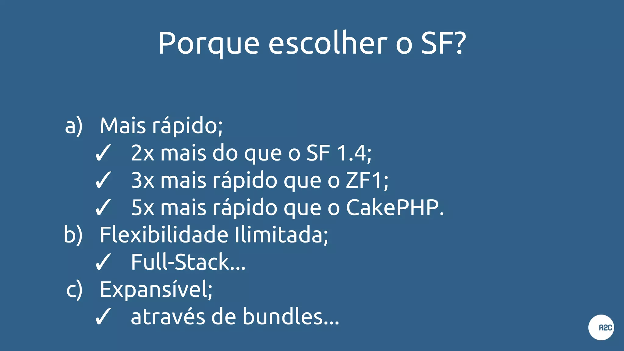 Porque escolher o SF?
a) Mais rápido;
✓ 2x mais do que o SF 1.4;
✓ 3x mais rápido que o ZF1;
✓ 5x mais rápido que o CakePHP.
b) Flexibilidade Ilimitada;
✓ Full-Stack...
c) Expansível;
✓ através de bundles...
 