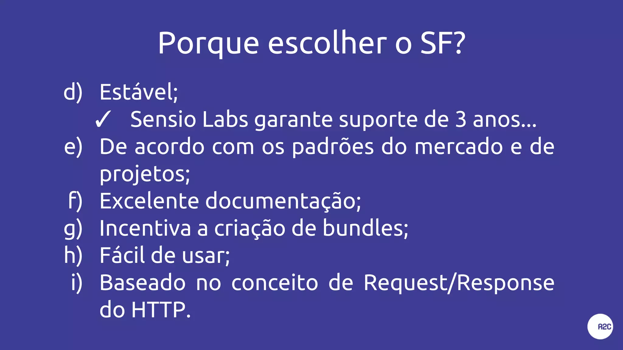 Porque escolher o SF?
d) Estável;
✓ Sensio Labs garante suporte de 3 anos...
e) De acordo com os padrões do mercado e de
projetos;
f) Excelente documentação;
g) Incentiva a criação de bundles;
h) Fácil de usar;
i) Baseado no conceito de Request/Response
do HTTP.
 