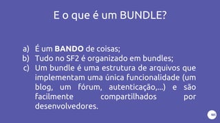 E o que é um BUNDLE?
a) É um BANDO de coisas;
b) Tudo no SF2 é organizado em bundles;
c) Um bundle é uma estrutura de arquivos que
implementam uma única funcionalidade (um
blog, um fórum, autenticação,...) e são
facilmente compartilhados por
desenvolvedores.
 