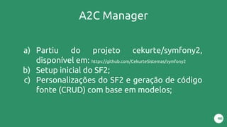 A2C Manager
a) Partiu do projeto cekurte/symfony2,
disponível em: https://github.com/CekurteSistemas/symfony2
b) Setup inicial do SF2;
c) Personalizações do SF2 e geração de código
fonte (CRUD) com base em modelos;
 