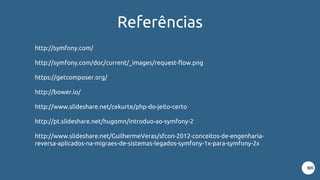 Referências
http://symfony.com/
http://symfony.com/doc/current/_images/request-flow.png
https://getcomposer.org/
http://bower.io/
http://www.slideshare.net/cekurte/php-do-jeito-certo
http://pt.slideshare.net/hugomn/introduo-ao-symfony-2
http://www.slideshare.net/GuilhermeVeras/sfcon-2012-conceitos-de-engenharia-
reversa-aplicados-na-migraes-de-sistemas-legados-symfony-1x-para-symfony-2x
 