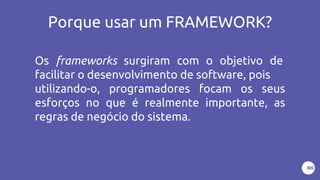 Porque usar um FRAMEWORK?
Os frameworks surgiram com o objetivo de
facilitar o desenvolvimento de software, pois
utilizando-o, programadores focam os seus
esforços no que é realmente importante, as
regras de negócio do sistema.
 