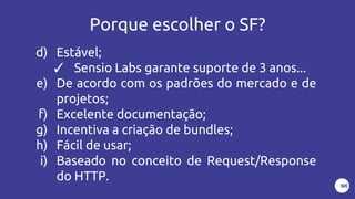 Porque escolher o SF?
d) Estável;
✓ Sensio Labs garante suporte de 3 anos...
e) De acordo com os padrões do mercado e de
projetos;
f) Excelente documentação;
g) Incentiva a criação de bundles;
h) Fácil de usar;
i) Baseado no conceito de Request/Response
do HTTP.
 