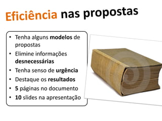 • Tenha alguns modelos de
  propostas
• Elimine informações
  desnecessárias
• Tenha senso de urgência
• Destaque os resultados
• 5 páginas no documento
• 10 slides na apresentação
 
